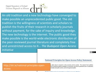An old tradition and a new technology have converged to
make possible an unprecedented public good. The old
tradition is the willingness of scientists and scholars to
publish the fruits of their research in scholarly journals
without payment, for the sake of inquiry and knowledge.
The new technology is the internet. The public good they
make possible is the world-wide electronic distribution of
the peer-reviewed journal literature and completely free
and unrestricted access to it... The Budapest Open Access
Initiative
http://dri.ie/national-principles-open-
access
 