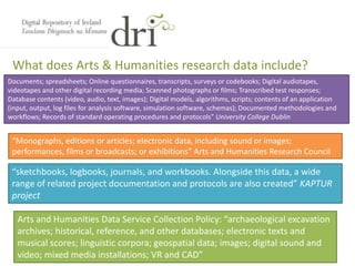 What does Arts & Humanities research data include?
Arts and Humanities Data Service Collection Policy: “archaeological excavation
archives; historical, reference, and other databases; electronic texts and
musical scores; linguistic corpora; geospatial data; images; digital sound and
video; mixed media installations; VR and CAD”
“sketchbooks, logbooks, journals, and workbooks. Alongside this data, a wide
range of related project documentation and protocols are also created” KAPTUR
project
“Monographs, editions or articles; electronic data, including sound or images;
performances, films or broadcasts; or exhibitions” Arts and Humanities Research Council
Documents; spreadsheets; Online questionnaires, transcripts, surveys or codebooks; Digital audiotapes,
videotapes and other digital recording media; Scanned photographs or films; Transcribed test responses;
Database contents (video, audio, text, images); Digital models, algorithms, scripts; contents of an application
(input, output, log files for analysis software, simulation software, schemas); Documented methodologies and
workflows; Records of standard operating procedures and protocols” University College Dublin
 
