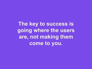 The key to success is
going where the users
are, not making them
come to you.
 
