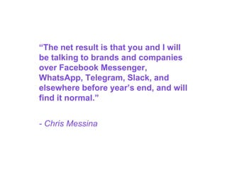 “The net result is that you and I will
be talking to brands and companies
over Facebook Messenger,
WhatsApp, Telegram, Slack, and
elsewhere before year’s end, and will
find it normal.”
- Chris Messina
 