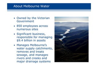 About Melbourne Water
• Owned by the Victorian
Government
• 850 employees across
numerous sites
• Significant business,
responsible for managing
$9.4 billion in assets
• Manages Melbourne’s
water supply catchments,
removes and treats
sewage, and manages
rivers and creeks and
major drainage systems
 