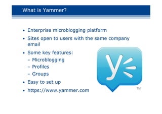 What is Yammer?
• Enterprise microblogging platform
• Sites open to users with the same company
email
• Some key features:
– Microblogging
– Profiles
– Groups
• Easy to set up
• https://www.yammer.com
 