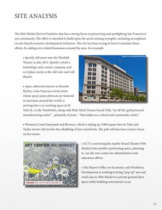 1212
SITE ANALYSIS
The Mid-Market Revival Initiative also has a strong focus on preserving and spotlighting San Francisco’s
arts community. The effort is intended to build upon the area’s existing strengths, including an emphasis
on arts-based economic development initiatives. The city has been trying its best to maintain those
efforts, by adding arts-related businesses around the area. For example:
• Spotify will move into the Warfield
Theatre in July 2013. Spotify is both a
technology and a music company, and
so it plays nicely in the old rock-and-roll
theatre.
• Apex, otherwise known as Ricardo
Richey, a San Francisco street artist
whose spray-paint abstracts are featured
in museums around the world, is
moving into a co-working space at 42
Turk St., in the Tenderloin, along with Holy Stitch Denim Social Club, “an off-the-grid powered
manufacturing center” - primarily of jeans - “that triples as a school and community center.”
• Phantom Coast Gastropub and Brewery, which is taking up 5,000 square feet on Turk and
Taylor streets will involve the rehabbing of four storefronts. The pub will also have a heavy focus
on live music.
							 • ACT is converting the nearby Strand Theater (950 	
							Market) into another performing space, planning
							 to use the new center for administrative and 	
							education efforts.
	
							 • The Mayor’s Office on Economic and Workforce 	
							 Development is working to bring “pop-up” arts and 	
							 retail uses to Mid-Market to activate ground floor 	
							space while building renovations occur.
 