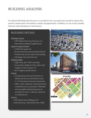 1616
BUILDING ANALYSIS
I’ve selected 1095 Market Street because it is currently for sale, unoccupied and is located in market with a
need for a modern hotel. The situation is realistic and opportunistic. In addition, it is one of only a handful
of permit-ready hotel projects in San Francisco.
BUILDING DETAILS
Building Location
• 1095 Market Street, San Francisco, CA
• Mid-Market (MidMa) Neighborhood
Square Footage & Details
• 76,000 total square feet
• Riveted steel frame and unreinforced brick
• Window lines on all 4 sides of the building
• 360 degree views from the roof
Building Height
• Eight-story, 60,171 RSF (currently)
• Ground floor height of 22 feet, slab to slab
height of 14 feet on floors 2-8
• 90‐X Height and Bulk District
Zoning
• Located between 6th and 7th Streets on
Market and sits on an 8,250sf site zoned
C-3-G (Downtown General Commercial)
• Office, retail, residential, entertainment and
institutional uses are permitted. Wholesale
and some light manufacturing uses are
permitted in some C-3 districts. Hotels are
a conditional use.
Owners
• 1095 Market Street Holdings, LLC
• Real Estate Rep.: Mark McDermott, CBRE
 