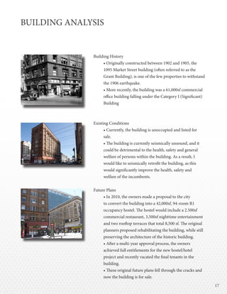 1717
BUILDING ANALYSIS
Building History
• Originally constructed between 1902 and 1905, the
1095 Market Street building (often referred to as the
Grant Building), is one of the few properties to withstand
the 1906 earthquake.
• More recently, the building was a 61,000sf commercial
office building falling under the Category I (Significant)
Building
Existing Conditions
• Currently, the building is unoccupied and listed for
sale.
• The building is currently seismically unsound, and it
could be detrimental to the health, safety and general
welfare of persons within the building. As a result, I
would like to seismically retrofit the building, as this
would significantly improve the health, safety and
welfare of the incumbents.
Future Plans
• In 2010, the owners made a proposal to the city
to convert the building into a 42,000sf, 94-room R1
occupancy hostel. The hostel would include a 2.500sf
commercial restaurant, 3,500sf nighttime entertainment
and two rooftop terraces that total 8,500 sf. The original
planners proposed rehabilitating the building, while still
preserving the architecture of the historic building.
• After a multi-year approval process, the owners
achieved full entitlements for the new hostel/hotel
project and recently vacated the final tenants in the
building.
• These original future plans fell through the cracks and
now the building is for sale.
 