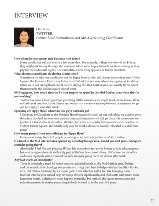 2222
INTERVIEW
Dan Kim
TWITTER
Former Lead International and M&A Recruiting Coordinator
How often do your guests mix business with travel?
Some candidates will ask to stay a few more days. For example, if their interview is on Friday,
they might ask to stay through the weekend, which we’re happy to book for them as long as they
pay for the additional nights. The candidates rarely bring spouses or family members.
What do most candidates do during dinnertime?
Sometimes we take our candidates out for happy hour drinks and dinner somewhere near Union
Square, the Financial District or Fisherman’s Wharf. I’m not sure where they go to eat for dinner
when we’re not taking them out; if they’re staying the Mid-Market area, we usually try to direct
them towards the Union Square side of town.
Shifting gears, how much time do Twitter employees spend in the Mid-Market area when they’re
not working?
Twitter has done a really great job providing all the amenities we might need, all in-house. We’re
offered breakfast, lunch and dinner and we have an awesome rooftop balcony. Sometimes we go
out for Happy Hour after work.
Speaking of Happy Hour, where do you guys normally go?
I like to go to Chambers at the Phoenix Hotel because it’s close. At our old office, we used to go to
this place that had an awesome outdoor area and sometimes we still go there. Or sometimes we
just have a few drinks at the office. We like places that are nearby, but sometimes we head to the
FiDi or Union Square. We usually only stay for drinks; dinner is usually relocated to a different
place.
How many people from your office go to Happy Hour?
Groups can range from 6-7 people or as large as an entire department of 40, it varies.
If a hotel in the Mid-Market area opened up a rooftop lounge area, would you and your colleagues
consider going there?
Absolutely! I feel like any place in SF that has an outdoor terrace or lounge area is advantageous,
because being outdoors is such a big part of the San Francisco culture. If it’s closer to my office
and has a reputable name, I would for sure consider going there for drinks after work.
Any last words or comments?
There is definitely a need for some modern, updated hotels in the Mid-Market area. Twitter
and the rest of the technology companies are trying their best to help revitalize the Mid-Market
area, but I think tourism plays a major part in that effort as well. I feel like bringing more
tourism into the area would help revitalize the area significantly, and that starts with nicer, more
luxurious hotels. It definitely won’t happen overnight, but with all the recent renovations and
redevelopments, its maybe something to look forward to in the next 5-6 years.
 
