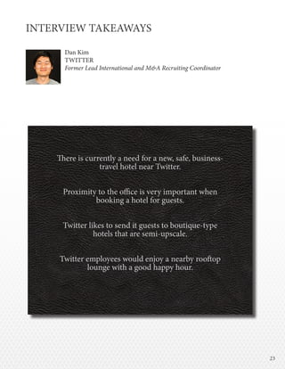 2323
INTERVIEW TAKEAWAYS
Dan Kim
TWITTER
Former Lead International and M&A Recruiting Coordinator
There is currently a need for a new, safe, business-
travel hotel near Twitter.
Proximity to the office is very important when
booking a hotel for guests.
Twitter likes to send it guests to boutique-type
hotels that are semi-upscale.
Twitter employees would enjoy a nearby rooftop
lounge with a good happy hour.
 