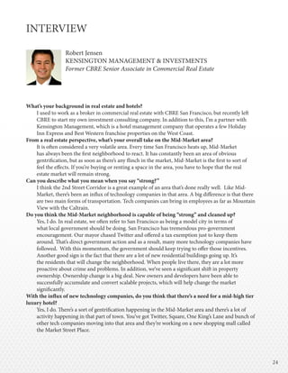 2424
INTERVIEW
Robert Jensen
KENSINGTON MANAGEMENT & INVESTMENTS
Former CBRE Senior Associate in Commercial Real Estate
What’s your background in real estate and hotels?
I used to work as a broker in commercial real estate with CBRE San Francisco, but recently left
CBRE to start my own investment consulting company. In addition to this, I’m a partner with
Kensington Management, which is a hotel management company that operates a few Holiday
Inn Express and Best Western franchise properties on the West Coast.
From a real estate perspective, what’s your overall take on the Mid-Market area?
It is often considered a very volatile area. Every time San Francisco heats up, Mid-Market
has always been the first neighborhood to react. It has constantly been an area of obvious
gentrification, but as soon as there’s any flinch in the market, Mid-Market is the first to sort of
feel the effects. If you’re buying or renting a space in the area, you have to hope that the real
estate market will remain strong.
Can you describe what you mean when you say “strong?”
I think the 2nd Street Corridor is a great example of an area that’s done really well. Like Mid-
Market, there’s been an influx of technology companies in that area. A big difference is that there
are two main forms of transportation. Tech companies can bring in employees as far as Mountain
View with the Caltrain.
Do you think the Mid-Market neighborhood is capable of being “strong” and cleaned up?
Yes, I do. In real estate, we often refer to San Francisco as being a model city in terms of
what local government should be doing. San Francisco has tremendous pro-government
encouragement. Our mayor chased Twitter and offered a tax exemption just to keep them
around. That’s direct government action and as a result, many more technology companies have
followed. With this momentum, the government should keep trying to offer those incentives.
Another good sign is the fact that there are a lot of new residential buildings going up. It’s
the residents that will change the neighborhood. When people live there, they are a lot more
proactive about crime and problems. In addition, we’ve seen a significant shift in property
ownership. Ownership change is a big deal. New owners and developers have been able to
successfully accumulate and convert scalable projects, which will help change the market
significantly.
With the influx of new technology companies, do you think that there’s a need for a mid-high tier
luxury hotel?
Yes, I do. There’s a sort of gentrification happening in the Mid-Market area and there’s a lot of
activity happening in that part of town. You’ve got Twitter, Square, One King’s Lane and bunch of
other tech companies moving into that area and they’re working on a new shopping mall called
the Market Street Place.
 