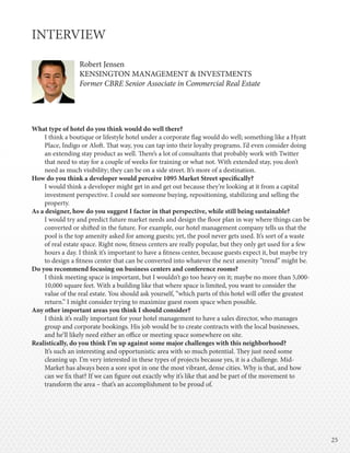 2525
INTERVIEW
Robert Jensen
KENSINGTON MANAGEMENT & INVESTMENTS
Former CBRE Senior Associate in Commercial Real Estate
What type of hotel do you think would do well there?
I think a boutique or lifestyle hotel under a corporate flag would do well; something like a Hyatt
Place, Indigo or Aloft. That way, you can tap into their loyalty programs. I’d even consider doing
an extending stay product as well. There’s a lot of consultants that probably work with Twitter
that need to stay for a couple of weeks for training or what not. With extended stay, you don’t
need as much visibility; they can be on a side street. It’s more of a destination.
How do you think a developer would perceive 1095 Market Street specifically?
I would think a developer might get in and get out because they’re looking at it from a capital
investment perspective. I could see someone buying, repositioning, stabilizing and selling the
property.
As a designer, how do you suggest I factor in that perspective, while still being sustainable?
I would try and predict future market needs and design the floor plan in way where things can be
converted or shifted in the future. For example, our hotel management company tells us that the
pool is the top amenity asked for among guests; yet, the pool never gets used. It’s sort of a waste
of real estate space. Right now, fitness centers are really popular, but they only get used for a few
hours a day. I think it’s important to have a fitness center, because guests expect it, but maybe try
to design a fitness center that can be converted into whatever the next amenity “trend” might be.
Do you recommend focusing on business centers and conference rooms?
I think meeting space is important, but I wouldn’t go too heavy on it; maybe no more than 5,000-
10,000 square feet. With a building like that where space is limited, you want to consider the
value of the real estate. You should ask yourself, “which parts of this hotel will offer the greatest
return.” I might consider trying to maximize guest room space when possible.
Any other important areas you think I should consider?
I think it’s really important for your hotel management to have a sales director, who manages
group and corporate bookings. His job would be to create contracts with the local businesses,
and he’ll likely need either an office or meeting space somewhere on site.
Realistically, do you think I’m up against some major challenges with this neighborhood?
It’s such an interesting and opportunistic area with so much potential. They just need some
cleaning up. I’m very interested in these types of projects because yes, it is a challenge. Mid-
Market has always been a sore spot in one the most vibrant, dense cities. Why is that, and how
can we fix that? If we can figure out exactly why it’s like that and be part of the movement to
transform the area – that’s an accomplishment to be proud of.
Robert Jensen
KENSINGTON MANAGEMENT & INVESTMENTS
Former CBRE Senior Associate in Commercial Real Estate
 