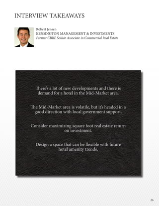 2626
INTERVIEW TAKEAWAYS
Robert Jensen
KENSINGTON MANAGEMENT & INVESTMENTS
Former CBRE Senior Associate in Commercial Real Estate
There’s a lot of new developments and there is
demand for a hotel in the Mid-Market area.
The Mid-Market area is volatile, but it’s headed in a
good direction with local government support.
Consider maximizing square foot real estate return
on investment.
Design a space that can be flexible with future
hotel amenity trends.
 