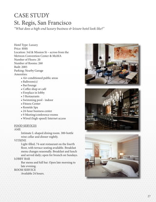 2727
CASE STUDY
St. Regis, San Francisco
“What does a high-end luxury business & leisure hotel look like?”
Hotel Type: Luxury
Price: $$$$
Location: 3rd & Mission St – across from the
Metreon Convention Center & MoMA
Number of Floors: 20
Number of Rooms: 260
Built: 2005
Parking: Nearby Garage
Amenities:
• Air-conditioned public areas
• Ballroom(s)
• Bar/lounge
• Coffee shop or café
• Fireplace in lobby
• 3 Restaurants
• Swimming pool - indoor
• Fitness Center
• Remède Spa
• 24-hour business center
• 9 Meeting/conference rooms
• Wired (high-speed) Internet access
FOOD SERVICES
AME
Intimate L-shaped dining room. 300-bottle
wine cellar and dinner nightly.
VITRINE
Light-filled, 74-seat restaurant on the fourth
floor, with terrace seating available. Breakfast
menu changes seasonally. Breakfast and lunch
and served daily; open for brunch on Sundays.
LOBBY BAR
Bar menu and full bar. Open late morning to
late evening.
ROOM SERVICE
Available 24 hours.
 