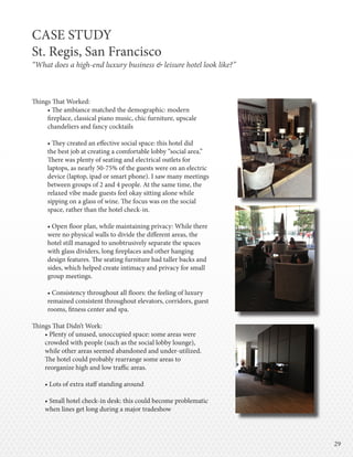 2929
Things That Worked:
• The ambiance matched the demographic: modern
fireplace, classical piano music, chic furniture, upscale
chandeliers and fancy cocktails
• They created an effective social space: this hotel did
the best job at creating a comfortable lobby “social area.”
There was plenty of seating and electrical outlets for
laptops, as nearly 50-75% of the guests were on an electric
device (laptop, ipad or smart phone). I saw many meetings
between groups of 2 and 4 people. At the same time, the
relaxed vibe made guests feel okay sitting alone while
sipping on a glass of wine. The focus was on the social
space, rather than the hotel check-in.
• Open floor plan, while maintaining privacy: While there
were no physical walls to divide the different areas, the
hotel still managed to unobtrusively separate the spaces
with glass dividers, long fireplaces and other hanging
design features. The seating furniture had taller backs and
sides, which helped create intimacy and privacy for small
group meetings.
• Consistency throughout all floors: the feeling of luxury
remained consistent throughout elevators, corridors, guest
rooms, fitness center and spa.
Things That Didn’t Work:
• Plenty of unused, unoccupied space: some areas were
crowded with people (such as the social lobby lounge),
while other areas seemed abandoned and under-utilized.
The hotel could probably rearrange some areas to
reorganize high and low traffic areas.
• Lots of extra staff standing around
• Small hotel check-in desk: this could become problematic
when lines get long during a major tradeshow
CASE STUDY
St. Regis, San Francisco
“What does a high-end luxury business & leisure hotel look like?”
 