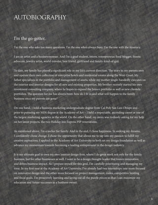 3
AUTOBIOGRAPHY
I’m the go-getter.
I’m the one who asks too many questions. I’m the one who’s always busy. I’m the one with the itinerary.
I am an artist and a businesswoman. And I’m a grad student, intern, entrepreneur, food blogger, fitness
advocate, jewelry artist, world-traveler, best friend, girlfriend and family-kind-of-girl.
To date, my family has played a significant role in my life’s current direction. The story is: my parents own
and operate their own collection of enterprise hotels and residential estates along the West Coast. My
father specializes in the portfolio and management of assets, while my mother single-handedly executes on
the exterior and interior designs for all new and existing properties. My brother recently started his own
investment consulting company, where he hopes to expand the Jensen portfolio as well as new clientele
portfolios. The question for me has always been: how do I fit in and what will happen to the family
business once my parents are gone?
On one hand, I hold a business marketing undergraduate degree from Cal Poly San Luis Obispo and -
prior to pursuing my MFA degree at the Academy of Art – I held a respectable, ascending career at one of
the largest marketing agencies in the world. On the other hand, my mom was tirelessly asking for my help
on her latest projects, the two Holiday Inn Express PIP renovations.
As mentioned above, I’m a sucker for family. And in the end, I chose happiness. In seeking my dreams,
I confidently chose change. I chose the opportunity that allows me to tap into my passion to fulfill my
creative aspirations. I applied to the Academy of Art University to both set my design foundation as well as
advance my momentum towards becoming a leading entrepreneur in the design industry.
It is my ultimate goal to own my own interior design firm, where I do great work not only for the family
business, but for other businesses as well. I want to be a design thought-leader that fosters innovation
and drives business impact. As I prepare myself for this goal, I’m carefully prioritizing and managing my
time. In my first year at the Academy of Art University, I’ve already had two internships: one more focused
on innovative design and the other more focused on project management, codes, competitive bidding
and fiscal goals. I’m proactively learning and laying out all the puzzle pieces so that I can maximize my
education and future successes as a business owner.
 