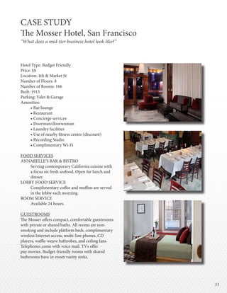 3333
Hotel Type: Budget Friendly
Price: $$
Location: 4th & Market St
Number of Floors: 8
Number of Rooms: 166
Built: 1913
Parking: Valet & Garage
Amenities:
• Bar/lounge
• Restaurant
• Concierge services
• Doorman/doorwoman
• Laundry facilities
• Use of nearby fitness center (discount)
• Recording Studio
• Complimentary Wi-Fi
FOOD SERVICES
ANNABELLE’S BAR & BISTRO
Serving contemporary California cuisine with
a focus on fresh seafood. Open for lunch and
dinner.
LOBBY FOOD SERVICE
Complimentary coffee and muffins are served
in the lobby each morning.
ROOM SERVICE
Available 24 hours.
GUESTROOMS
The Mosser offers compact, comfortable guestrooms
with private or shared baths. All rooms are non-
smoking and include platform beds, complimentary
wireless Internet access, multi-line phones, CD
players, waffle-weave bathrobes, and ceiling fans.
Telephones come with voice mail. TVs offer
pay movies. Budget-friendly rooms with shared
bathrooms have in-room vanity sinks.
CASE STUDY
The Mosser Hotel, San Francisco
“What does a mid-tier business hotel look like?”
 
