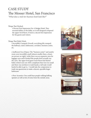 3535
Things That Worked:
• Decent First Impression For A Budget Hotel: They
invested dollars in the lobby, as it well designed compared
the upper-level floors. It leaves a decent first impression
for the guests and visitors.
Things That Didn’t Work:
• Incredibly Cramped: Overall, everything felt cramped:
the hallways, stairs, bathrooms, corridors, business center,
etc.
• Inefficient Use of Space: The “business center” and sundry
room were incredibly small (almost smaller than a closet;
see picture on right), while there was an expansive area for
luggage carts and it looked like people don’t actually use
the carts. The upper level guest room floors had shared
baths (which were not ADA compliant) that were too small
and there was nowhere to wash hands; a tall male would
barely be able to get in. I would take the compromise to
trade one guestroom to make a decent, operable larger
bathroom.
• Poor Acoustics: You could hear people walking/talking
upstairs as well as lots of noise from the outside areas.
CASE STUDY
The Mosser Hotel, San Francisco
“What does a mid-tier business hotel look like?”
 