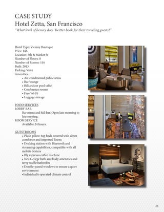 3636
Hotel Type: Viceroy Boutique
Price: $$$
Location: 5th & Market St
Number of Floors: 8
Number of Rooms: 116
Built: 2013
Parking: Valet
Amenities:
• Air-conditioned public areas
• Bar/lounge
• Billiards or pool table
• Conference rooms
• Free Wi-Fi
• Luggage storage
FOOD SERVICES
LOBBY BAR
Bar menu and full bar. Open late morning to
late evening.
ROOM SERVICE
Available 24 hours.
GUESTROOMS
• Plush pillow-top beds covered with down
comforter and imported linens  
• Docking station with Bluetooth and
streaming capabilities, compatible with all
mobile devices 
• Illy espresso coffee machine 
• Neil George bath and body amenities and
terry waffle bathrobes 
• Double-paned windows to ensure a quiet
environment 
•Individually operated climate control
CASE STUDY
Hotel Zetta, San Francisco
“What level of luxury does Twitter book for their traveling guests?”
 