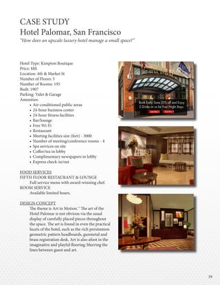 3939
Hotel Type: Kimpton Boutique
Price: $$$
Location: 4th & Market St
Number of Floors: 5
Number of Rooms: 195
Built: 1907
Parking: Valet & Garage
Amenities:
•	Air-conditioned public areas
•	24-hour business center
•	24-hour fitness facilities
•	Bar/lounge
•	Free Wi-Fi
•	Restaurant
•	Meeting facilities size (feet) - 3000
•	Number of meeting/conference rooms - 4
•	Spa services on site
•	Coffee/tea in lobby
•	Complimentary newspapers in lobby
•	Express check-in/out
FOOD SERVICES
FIFTH FLOOR RESTAURANT & LOUNGE
Full service menu with award-winning chef.
ROOM SERVICE
Available limited hours.
DESIGN CONCEPT
The theme is Art in Motion.™ The art of the
Hotel Palomar is not obvious via the usual
display of carefully placed pieces throughout
the space. The art is found in even the practical
facets of the hotel, such as the rich persimmon
geometric pattern headboards, gunmetal and
brass registration desk. Art is also afoot in the
imaginative and playful flooring, blurring the
lines between guest and art.
CASE STUDY
Hotel Palomar, San Francisco
“How does an upscale luxury hotel manage a small space?”
 