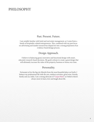 44
PHILOSOPHY
Past. Present. Future.
I am notably familiar with hotel and real estate management, as I come from a
family of hospitality-related entrepreneurs. This, combined with my past focus
on advertising and market research has shaped me into a strong proponent of an
evidence-based design process.
Design Approach.
I believe in balancing good, innovative and functional design with smart,
educated, research-based decisions. My goal is always to create a great design that
will ultimately increase the value of the property, business or home over time.
Personality.
Fortunate to live the big city lifestyle from the most beautiful place on Earth, I
balance my professional life with the arts, outdoor activities, good wine, friends,
family and cat, India. I am a strong advocate of “Carpe Diem” as I believe there’s
always more to learn, love and laugh about life.
 