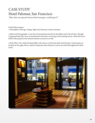 4040
Initial Observations:
• Atmosphere: Old-age, vintage, high-end, historical, tourist-oriented
• Observed Demographic: I saw lots of international tourists in the lobby and in the elevator. Though,
it appeared that there were several business functions occurring in the meeting rooms, which led me to
believe this property also attracts business executives as well.
• Floor Plan: Very small, intimate lobby with a focus on the front desk and elevators. Guestrooms are
located on the upper floors, and the restaurant and conference rooms are mixed throughout the floor
levels.
CASE STUDY
Hotel Palomar, San Francisco
“How does an upscale luxury hotel manage a small space?”
 