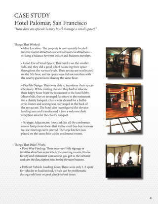 4141
Things That Worked:
• Ideal Location: The property is conveniently located
next to tourist attractions as well as business attractions –
striking a balance between leisure and business travelers.
• Good Use of Small Space: This hotel is on the smaller
side, and they did a good job of balancing their space
throughout the various levels. Their restaurant was located
on the 5th floor, and its operations did not interfere with
the nearby guestrooms sharing the same floor.
• Flexible Design: They were able to transform their spaces
effectively. While visiting the site, they had to relocate
their happy hour from the restaurant to the hotel lobby.
Meanwhile, they re-arranged furniture in the restaurant
for a charity banquet: chairs were cleared for a buffet-
style dinner and seating was rearranged in the back of
the restaurant. The hotel also reconfigured the elevator
landing area and transformed it into a welcome desk
reception area for the charity banquet.
• Strategic Adjacencies: I noticed that all the conference
rooms had private doors that led to small bus-boy stations
in case meetings were catered. The large kitchen was
placed on the same floor as the conference rooms.
Things That Didn’t Work:
• Poor Way-Finding: There was very little signage or
intuitive direction as to where the meeting rooms, fitness
facility and restaurant were unless you got in the elevator
and saw the description next to the elevator buttons.
• Difficult Vehicle Loading Zone: There were only 1-2 spots
for vehicles to load/unload, which can be problematic
during rush hour or peak check-in/out times.
CASE STUDY
Hotel Palomar, San Francisco
“How does an upscale luxury hotel manage a small space?”
 
