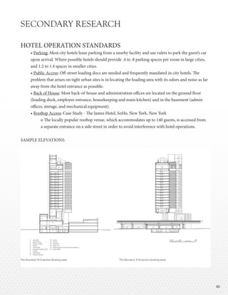 4646
SECONDARY RESEARCH
HOTEL OPERATION STANDARDS
• Parking: Most city hotels lease parking from a nearby facility and use valets to park the guest’s car
upon arrival. Where possible hotels should provide .4 to .8 parking spaces per room in large cities,
and 1.2 to 1.4 spaces in smaller cities.
• Public Access: Off-street loading docs are needed and frequently mandated in city hotels. The
problem that arises on tight urban sites is in locating the loading area with its odors and noise as far
away from the hotel entrance as possible.
• Back of House: Most back-of-house and administration offices are located on the ground floor
(loading dock, employee entrance, housekeeping and main kitchen) and in the basement (admin
offices, storage, and mechanical equipment).
• Rooftop Access: Case Study - The James Hotel, SoHo, New York, New York
o The locally popular rooftop venue, which accommodates up to 140 guests, is accessed from
a separate entrance on a side street in order to avoid interference with hotel operations.
SAMPLE ELEVATIONS:
 
