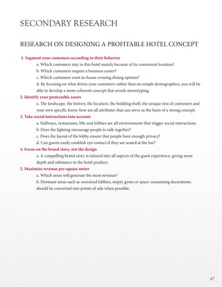 4747
SECONDARY RESEARCH
RESEARCH ON DESIGNING A PROFITABLE HOTEL CONCEPT
1. Segment your customers according to their behavior
a. Which customers stay in this hotel mainly because of its convenient location?
b. Which customers require a business center?
c. Which customers want in-house evening dining options?
d. By focusing on what drives your customers rather than on simple demographics, you will be
able to develop a more coherent concept that avoids stereotyping.
2. Identify your protectable assets
a. The landscape, the history, the location, the building itself, the unique mix of customers and
your own specific know-how are all attributes that can serve as the basis of a strong concept.
3. Take social interactions into account
a. Hallways, restaurants, lifts and lobbies are all environments that trigger social interactions.
b. Does the lighting encourage people to talk together?
c. Does the layout of the lobby ensure that people have enough privacy?
d. Can guests easily establish eye contact if they are seated at the bar?
4. Focus on the brand story, not the design
a. A compelling brand story is infused into all aspects of the guest experience, giving more
depth and substance to the hotel product.
5. Maximize revenue per square meter
a. Which areas will generate the most revenue?
b. Dormant areas such as oversized lobbies, empty gyms or space-consuming decorations
should be converted into points of sale when possible.
 