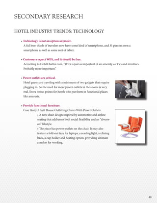 4848
SECONDARY RESEARCH
HOTEL INDUSTRY TRENDS: TECHNOLOGY
• Technology is not an option anymore.
A full two-thirds of travelers now have some kind of smartphone, and 31 percent own a
smartphone as well as some sort of tablet.
• Customers expect WiFi, and it should be free.
According to HotelChatter.com, “WiFi is just as important of an amenity as TVs and minibars.
Probably more important.”
• Power outlets are critical.
Hotel guests are traveling with a minimum of two gadgets that require
plugging in. So the need for more power outlets in the rooms is very
real. Extra bonus points for hotels who put them in functional places
like armrests.
• Provide functional furniture.
Case Study: Hyatt House Outfitting Chairs With Power Outlets
• A new chair design inspired by automotive and airline
seating that addresses both social flexibility and an “always-
on” lifestyle.
• The piece has power-outlets on the chair. It may also
feature a fold-out tray for laptops, a reading light, reclining
back, a cup holder and heating option, providing ultimate
comfort for working.
 