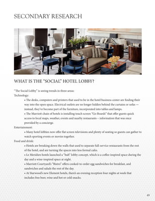 4949
SECONDARY RESEARCH
WHAT IS THE “SOCIAL” HOTEL LOBBY?
“The Social Lobby” is seeing trends in three areas:
Technology:
• The desks, computers and printers that used to be in the hotel business center are finding their
way into the open space. Electrical outlets are no longer hidden behind the curtains or sofas —
instead, they’ve become part of the furniture, incorporated into tables and lamps.
• The Marriott chain of hotels is installing touch screen “Go Boards” that offer guests quick
access to local maps, weather, events and nearby restaurants – information that was once
provided by a concierge.
Entertainment:
• Many hotel lobbies now offer flat screen televisions and plenty of seating so guests can gather to
watch sporting events or movies together.
Food and drink:
• Hotels are breaking down the walls that used to separate full-service restaurants from the rest
of the hotel, and are turning the spaces into less formal cafes.
• Le Meridien hotels launched a “hub” lobby concept, which is a coffee-inspired space during the
day and a wine-inspired space at night.
• Marriott Courtyard’s “Bistro” offers cooked-to-order egg sandwiches for breakfast, and
sandwiches and salads the rest of the day.
• At Starwood’s new Element hotels, there’s an evening reception four nights at week that
includes free beer, wine and hot or cold snacks.
 