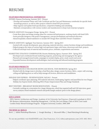 55
RESUME
FEATURED PROFESSIONAL EXPERIENCE
INTERN, Ramsey Purchasing. Summer 2013 - Present
- Develop and maintain Flame and Code Certificate and the Care and Maintenance notebooks for specific hotel
furnishings projects, as well as other projects related to hotel FFE procurement
- Help organize and update hotel specifications, competitive bidding and scheduling
- Maintain correspondence with various vendors and manufacturers to keep track of project progress
DESIGN ASSISTANT, Kensington Design. Spring 2012 - Present
- Create floor plans and design strategy plans for commercial hotel projects, working closely with hotel GM’s
- Assist principle designers with project management, concept development and material selections
- Attend hospitality related tradeshows to include HD Design Show and IHG Owner’s Tradeshow
DESIGN ASSISTANT, Applegate Tran Interiors. Summer 2012 - Spring 2013
- Assisted with concept development, space planning, material selection, custom furniture design and installations
- Helped progress the status of various high-end apartment, large-scale home, showroom and retail projects
- Collected and kept track of material and furniture prices, estimates, requirements and memos
MARKETING STRATEGY COORDINATOR, Rosetta Marketing Agency. Summer 2010 - Spring 2012
- Developed and coordinated brand marketing programs, positioning and messaging for the agency
- Planned and managed mixed media campaigns to include display, print, email, search and social
- Expanded business development methodologies, lead nurturing and inbound marketing programs
FEATURED PROJECTS
2013 SAN FRANCISCO DECORATOR SHOWCASE HOUSE, TEEN BEDROOM. Spring 2013
- Worked with the design team to develop a final floor plan, design custom furniture, fabric, carpet, wall covering,
ceiling and lighting pieces as well as help manage all invoices, deliveries and installations
HOLIDAY INN EXPRESS - PIP RENOVATION. Fall 2012 - Present
- Helped coordinate space planning, FFE material selections, landscaping, logistics and punchlists for two Oregon
Holiday Inn Express hotels, following IHG’s Project Improvement Plan and Design Standards
BEST WESTERN - BREAKFAST ROOM RENOVATION. - Present
- Currently working on a renovation for a larger dining area, which has required staff and GM interviews, guest
survey analysis, brand standards research and profit margin analysis (prior to the design phase)
EDUCATION
- MFA: Interior Architecture and Design, Academy of Art University, San Francisco. (Expected to graduate in 2014)
- BS: Business Administration, Marketing Management - Cal Poly, San Luis Obispo. Class of 2010, Cum Laude
- London Study Abroad Exchange Program - Kingston University, London. 2008-2009
TECHNICAL SKILLS
Revit | Adobe Photoshop/Illustrator | Google Sketchup | Microsoft Office | Hand Sketching & Rendering
To see my portfolio visit RAJENSEN.com | San Francisco, CA | rebecca@rajensen.com | 831-402-3814
 