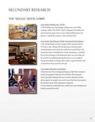 5050
SECONDARY RESEARCH
THE “SOCIAL” HOTEL LOBBY
Case Study: Holiday Inn “HUB”
o The Holiday Inn chain began rolling out a new lobby
concept called “The HUB” which “integrates the lobby, bar
and restaurant space into an area with multiple places for
guests to eat/drink, connect, relax and have fun”.
Case Study: Hyatt House’s Multi-Functional Social Spaces
o The Hyatt House’s Great Lounge will be operational for
18 hours a day. Along with sitting, home entertainment
and individual work areas, the multi-functional H bar will
transform from a breakfast bar in the morning to a cocktail
bar in the evening. In the backyard, there are areas that can
be used for sun bathing during the day or as an outdoor
lounge during the evening, with a built-in guest kitchen and
conversation areas around a fire pit.
Case Study: Sheraton Social Hour
o Sheraton has been changing things up with their exclusive
(and very popular) Sheraton Social Hour. The program,
which partially debuted last year in select Sheraton hotels,
allows guests to sample top-notch wines that have been given
the thumbs up by Wine Spectator magazine.
o Social Hour has officially been rolled out to all 430 Sheraton
hotels around the world.
 