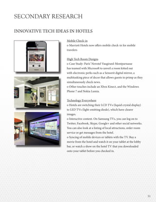 5151
SECONDARY RESEARCH
INNOVATIVE TECH IDEAS IN HOTELS
Mobile Check-in
o Marriott Hotels now offers mobile check-in for mobile
travelers
High Tech Room Designs
o Case Study: Paris’ Novotel Vaugirard-Montparnasse
has teamed with Microsoft to unveil a room kitted out
with electronic perks such as a Sensorit digital mirror, a
multitasking piece of decor that allows guests to primp as they
simultaneously check news.
o Other touches include an Xbox Kinect, and the Windows
Phone 7 and Nokia Lumia.
Technology Everywhere
o Hotels are switching their LCD TVs (liquid crystal display)
to LED TVs (light-emitting diode), which have clearer
images.
o Interactive content. On Samsung TVs, you can log on to
Twitter, Facebook, Skype, Google+ and other social networks.
You can also look at a listing of local attractions, order room
service or get messages from the hotel.
o Syncing of mobile devices or tablets with the TV. Buy a
movie from the hotel and watch it on your tablet at the lobby
bar, or watch a show on the hotel TV that you downloaded
onto your tablet before you checked in.
 