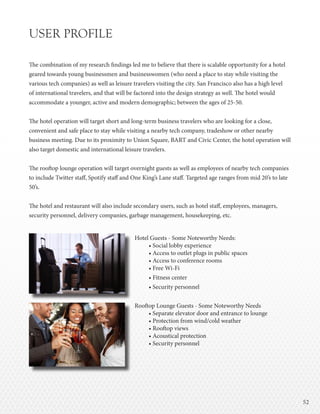 5252
USER PROFILE
The combination of my research findings led me to believe that there is scalable opportunity for a hotel
geared towards young businessmen and businesswomen (who need a place to stay while visiting the
various tech companies) as well as leisure travelers visiting the city. San Francisco also has a high level
of international travelers, and that will be factored into the design strategy as well. The hotel would
accommodate a younger, active and modern demographic; between the ages of 25-50.
The hotel operation will target short and long-term business travelers who are looking for a close,
convenient and safe place to stay while visiting a nearby tech company, tradeshow or other nearby
business meeting. Due to its proximity to Union Square, BART and Civic Center, the hotel operation will
also target domestic and international leisure travelers.
The rooftop lounge operation will target overnight guests as well as employees of nearby tech companies
to include Twitter staff, Spotify staff and One King’s Lane staff. Targeted age ranges from mid 20’s to late
50’s.
The hotel and restaurant will also include secondary users, such as hotel staff, employees, managers,
security personnel, delivery companies, garbage management, housekeeping, etc.
Hotel Guests - Some Noteworthy Needs:
• Social lobby experience
• Access to outlet plugs in public spaces
• Access to conference rooms
• Free Wi-Fi
• Fitness center
• Security personnel
Rooftop Lounge Guests - Some Noteworthy Needs
• Separate elevator door and entrance to lounge
• Protection from wind/cold weather
• Rooftop views
• Acoustical protection
• Security personnel
 