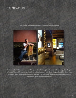 53
INSPIRATION
Ian Schrager: Real Estate Developer, Hotelier & Interior Designer
I’m inspired by Ian Schrager because of his approach and philosophy as it relates to hotel design. As a designer
of some of the world’s most revered hotels (to include Gramercy Park Hotel, Morgans Hotel, Royalton Hotel,
Paramount Hotel, Delano Hotel, Mondrian Hotel and Clift Hotel), Ian Schrager is considered an innovative
leader who’s always pushing the envelope.
 