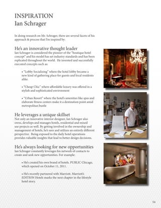 5454
INSPIRATION
Ian Schrager
In doing research on Mr. Schrager, there are several facets of his
approach & process that I’m inspired by:
He’s an innovative thought leader
Ian Schrager is considered the pioneer of the “boutique hotel
concept” and his model has set industry standards and has been
replicated throughout the world. He invented and successfully
executed concepts such as:
• “Lobby Socializing” where the hotel lobby became a
new kind of gathering place for guests and local residents
alike.
• “Cheap Chic” where affordable luxury was offered in a
stylish and sophisticated environment
• “Urban Resort” where the hotel’s amenities like spas and
elaborate fitness centers make it a destination point amid
metropolitan bustle
He leverages a unique skillset
Not only an innovative interior designer, Ian Schrager also
owns, develops and manages hotels, residential and mixed
use projects as well. By getting involved in the ownership and
management of hotels, he’s sees and utilizes an entirely different
perspective. Being exposed to the daily hotel operations
provides valuable insights that lead to better design decisions.
He’s always looking for new opportunities
Ian Schrager constantly leverages his network of contacts to
create and seek new opportunities. For example:
• He’s created his own brand of hotels. PUBLIC Chicago,
which opened on October 11, 2011.
• He’s recently partnered with Marriott. Marriott’s
EDITION Hotels marks the next chapter in the lifestyle
hotel story.
 