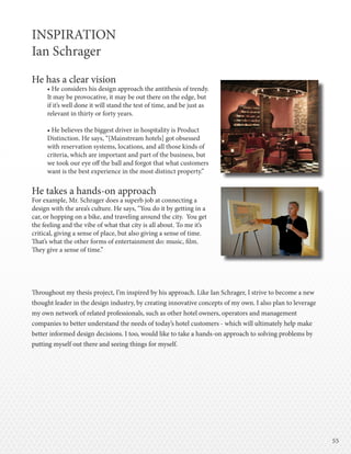 5555
INSPIRATION
Ian Schrager
He has a clear vision
• He considers his design approach the antithesis of trendy.
It may be provocative, it may be out there on the edge, but
if it’s well done it will stand the test of time, and be just as
relevant in thirty or forty years.
• He believes the biggest driver in hospitality is Product
Distinction. He says, “[Mainstream hotels] got obsessed
with reservation systems, locations, and all those kinds of
criteria, which are important and part of the business, but
we took our eye off the ball and forgot that what customers
want is the best experience in the most distinct property.”
He takes a hands-on approach
For example, Mr. Schrager does a superb job at connecting a
design with the area’s culture. He says, “You do it by getting in a
car, or hopping on a bike, and traveling around the city. You get
the feeling and the vibe of what that city is all about. To me it’s
critical, giving a sense of place, but also giving a sense of time.
That’s what the other forms of entertainment do: music, film.
They give a sense of time.”
Throughout my thesis project, I’m inspired by his approach. Like Ian Schrager, I strive to become a new
thought leader in the design industry, by creating innovative concepts of my own. I also plan to leverage
my own network of related professionals, such as other hotel owners, operators and management
companies to better understand the needs of today’s hotel customers - which will ultimately help make
better informed design decisions. I too, would like to take a hands-on approach to solving problems by
putting myself out there and seeing things for myself.
 