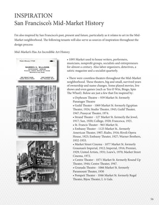 5656
INSPIRATION
San Francisco’s Mid-Market History
I’m also inspired by San Francisco’s past, present and future, particularly as it relates to art in the Mid-
Market neighborhood. The following tenants will also serve as sources of inspiration throughout the
design process:
Mid-Market’s Has An Incredible Art History
• 1095 Market used to house writers, performers,
musicians, nonprofit groups, socialists and entrepreneurs
for almost a century. Also labor organizers, detectives, a
satiric magazine and a socialist quarterly.
• There were countless theaters throughout the Mid-Market
neighborhood. These theaters, big and small, survived years
of ownership and name changes. Some played movies, live
shows and even games (such as Ten O Win, Bingo, Spin
The Wheel). Below are just a few that I’m inspired by:
• Orpheum Theatre – 939 Market St. formerly
Panatages Theatre
• Guild Theater - 1069 Market St. formerly Egyptian
Theater, 1924; Studio Theater, 1943; Guild Theater,
1947; Pussycat Theater, 1974.
• Strand Theater - 127 Market St. formerly the Jewel,
1917; Sun, 1920; College, 1920; Francesca, 1921.
• St. Francis Theater - 965 Market St.
• Embassy Theater - 1125 Market St.. formerly
American Theater, 1907; Rialto, 1916; Rivoli Opera
House, 1923; Embassy Theater, 1927; Warner Brothers,
1932-1933.
• Market Street Cinema - 1077 Market St. formerly
Grauman’s Imperial, 1912; Imperial, 1916; Premier,
1929; United Artists, 1931; Loew’s, 1970; Market Street
Cinema, 1972.
• Centre Theater - 1071 Market St. formerly Round Up
Theater, 1944; Centre Theater, 1947.
• Granada Theatre - 1066 Market St. formerly
Paramount Theater, 1930
• Pompeii Theater - 1046 Market St. formerly Regal
Theater, Bijou Theater, L A Gals.
INSPIRATION
San Francisco’s Mid-Market History
 