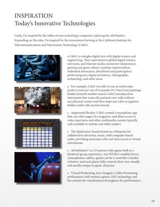 5858
INSPIRATION
Today’s Innovative Technologies
Lastly, I’m inspired by the influx of new technology companies replacing the old theaters.
Expanding on this idea, I’m inspired by the innovations brewing at the California Institute for
Telecommunications and Information Technology (Calit2).
• Calit2 co-mingles digital arts with digital science and
engineering. They experiment in global digital cinema,
television, and Internet media; immersive telepresence;
gaming and game culture; machine improvisation;
embodied interaction; distributed and participatory
performing arts; digital art history; ethnography;
archaeology and other areas.
•	 For example, Calit2 was able to use an endoscopic
probe to uncover one of Leonardo Da Vinci’s lost paintings
hidden beneath another mural; Calit2 introduced an
instrument that scans old, painted-over walls without
any physical contact and then maps any color or pigment
hidden under old, ancient murals.
•	 Augmented Reality: Calit2 created a smartphone app
that can select pages of a magazine, and allow access to
video interviews and other multimedia content typically
only available to website and tablet readers.
•	 The Spidersonic Sound System is a blueprint for
collaborative electronic music, with computer-based
audio, providing musicians with real-time access to virtual
instruments.
•	 Ad Infinitum³ is a 55-person video game built as a
theatrical group experience. Any HTML5-enabled device
(smartphones, tablets, ipods) can be a controller (smaller
is better), and each player fully controls their own visually
and aurally unique in-game character.
•	 Virtual Performing Arts: Imagine a Taiko Drumming
performance with motion capture, EEG technology and
bio-sensors for visualizations throughout the performance.
 