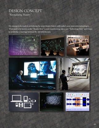 59
DESIGN CONCEPT
“Revitalizing History”
My concept is focused on revitalizing the area’s theatre history with today’s new, innovative technologies.
What used to be known as the “Theatre Row” is now transforming into a new “Technology Row” and I hope
to symbolize a marriage between the old with the new.
 