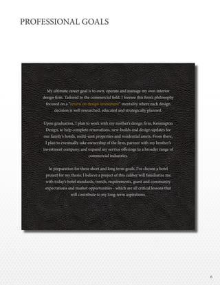 66
PROFESSIONAL GOALS
My ultimate career goal is to own, operate and manage my own interior
design firm. Tailored to the commercial field, I foresee this firm’s philosophy
focused on a “return on design investment” mentality where each design
decision is well researched, educated and strategically planned.
Upon graduation, I plan to work with my mother’s design firm, Kensington
Design, to help complete renovations, new-builds and design updates for
our family’s hotels, multi-unit properties and residential assets. From there,
I plan to eventually take ownership of the firm, partner with my brother’s
investment company, and expand my service offerings to a broader range of
commercial industries.
In preparation for these short and long term goals, I’ve chosen a hotel
project for my thesis. I believe a project of this caliber will familiarize me
with today’s hotel standards, trends, requirements, guest and community
expectations and market opportunities - which are all critical lessons that
will contribute to my long-term aspirations.
 