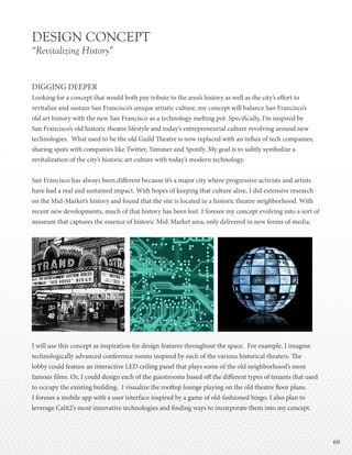 6060
DESIGN CONCEPT
“Revitalizing History”
DIGGING DEEPER
Looking for a concept that would both pay tribute to the area’s history as well as the city’s effort to
revitalize and sustain San Francisco’s unique artistic culture, my concept will balance San Francisco’s
old art history with the new San Francisco as a technology melting pot. Specifically, I’m inspired by
San Francisco’s old historic theatre lifestyle and today’s entrepreneurial culture revolving around new
technologies. What used to be the old Guild Theatre is now replaced with an influx of tech companies,
sharing spots with companies like Twitter, Yammer and Spotify. My goal is to subtly symbolize a
revitalization of the city’s historic art culture with today’s modern technology.
San Francisco has always been different because it’s a major city where progressive activists and artists
have had a real and sustained impact. With hopes of keeping that culture alive, I did extensive research
on the Mid-Market’s history and found that the site is located in a historic theatre neighborhood. With
recent new developments, much of that history has been lost. I foresee my concept evolving into a sort of
museum that captures the essence of historic Mid-Market area, only delivered in new forms of media.
I will use this concept as inspiration for design features throughout the space. For example, I imagine
technologically advanced conference rooms inspired by each of the various historical theaters. The
lobby could feature an interactive LED ceiling panel that plays some of the old neighborhood’s most
famous films. Or, I could design each of the guestrooms based off the different types of tenants that used
to occupy the existing building. I visualize the rooftop lounge playing on the old theatre floor plans.
I foresee a mobile app with a user interface inspired by a game of old-fashioned bingo. I also plan to
leverage Calit2’s most innovative technologies and finding ways to incorporate them into my concept.
 