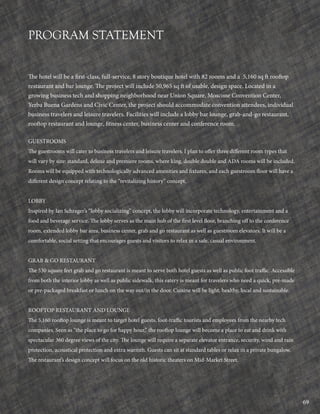 69
PROGRAM STATEMENT
The hotel will be a first-class, full-service, 8 story boutique hotel with 82 rooms and a 5,160 sq ft rooftop
restaurant and bar lounge. The project will include 50,965 sq ft of usable, design space. Located in a
growing business tech and shopping neighborhood near Union Square, Moscone Convention Center,
Yerba Buena Gardens and Civic Center, the project should accommodate convention attendees, individual
business travelers and leisure travelers. Facilities will include a lobby bar lounge, grab-and-go restaurant,
rooftop restaurant and lounge, fitness center, business center and conference room.
GUESTROOMS
The guestrooms will cater to business travelers and leisure travelers. I plan to offer three different room types that
will vary by size: standard, deluxe and premiere rooms, where king, double double and ADA rooms will be included.
Rooms will be equipped with technologically advanced amenities and fixtures, and each guestroom floor will have a
different design concept relating to the “revitalizing history” concept.
LOBBY
Inspired by Ian Schrager’s “lobby socializing” concept, the lobby will incorporate technology, entertainment and a
food and beverage service. The lobby serves as the main hub of the first level floor, branching off to the conference
room, extended lobby bar area, business center, grab and go restaurant as well as guestroom elevators. It will be a
comfortable, social setting that encourages guests and visitors to relax in a safe, casual environment.
GRAB & GO RESTAURANT
The 530 square feet grab and go restaurant is meant to serve both hotel guests as well as public foot traffic. Accessible
from both the interior lobby as well as public sidewalk, this eatery is meant for travelers who need a quick, pre-made
or pre-packaged breakfast or lunch on the way out/in the door. Cuisine will be light, healthy, local and sustainable.
ROOFTOP RESTAURANT AND LOUNGE
The 5,160 rooftop lounge is meant to target hotel guests, foot-traffic tourists and employees from the nearby tech
companies. Seen as “the place to go for happy hour,” the rooftop lounge will become a place to eat and drink with
spectacular 360 degree views of the city. The lounge will require a separate elevator entrance, security, wind and rain
protection, acoustical protection and extra warmth. Guests can sit at standard tables or relax in a private bungalow.
The restaurant’s design concept will focus on the old historic theaters on Mid-Market Street.
 