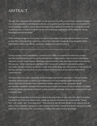 7
ABSTRACT
Through AAU coursework and internships over the past year, I’ve really grown to enjoy commercial design.
I am drawn particularly to the hospitality industry, as my parents have been hotel-owners my entire life. I’ve
chosen to design a modern, upscale lifestyle boutique hotel property in downtown San Francisco to use for
my thesis project, as I believe it will provide the sort of challenge, opportunity and flexibility for a strong,
meaningful and relevant design.
While working through my thesis project, my goal is to be realistic, innovative and very hands-on. I want
to make this a “learn by doing” experience, where I learn and make strategic decisions alongside realistic
stakeholders, vendors, city officials, community members and other key players.
Trying to imitate a real-world situation, I reached out to CBRE, a commercial real estate firm, to find a
site that’s currently for sale and that can be converted into a hotel property. I plan to conduct case studies,
interviews, focused market research, sketching, materials research, space planning and other tactics learned
this past year. I believe that my past and future AAU coursework combined with hospitality-related
internships will help me deliver an effective, results-driven hotel design that will contribute to San Francisco’s
business and leisure travel industry as well as enhance the face of San Francisco’s lower Market Street
community area.
The hotel will be a first-class, full-service, 8 story boutique hotel with 82 rooms and a 5,160 sq ft rooftop
restaurant and bar lounge. Located in a growing business tech and shopping neighborhood near Union
Square, Moscone Convention Center, Yerba Buena Gardens and Civic Center, the project should
accommodate convention attendees, individual business travelers and leisure travelers. Facilities will include
a lobby bar lounge, grab-and-go restaurant, rooftop restaurant and lounge, fitness center, business center and
conference room.
Looking for a concept that would both pay tribute to the area’s history as well as the city’s effort to revitalize
and sustain San Francisco’s unique artistic culture, my concept will balance San Francisco’s old “Theatre
Row” with today’s new “Technology Row.” What used to be the old Guild Theatre is now replaced with an
influx of tech companies, sharing spots with companies like Twitter, Yammer and Spotify. My goal is to subtly
symbolize a revitalization of the city’s historic art culture with today’s modern technology.
 