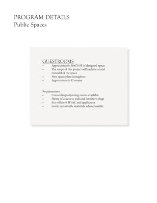 PROGRAM DETAILS
Public Spaces
GUESTROOMS
•	 Approximately 30,670 SF of designed space
•	 The scope of this project will include a total
	 remodel of the space
•	 New space plan throughout
•	 Approximately 82 rooms
Requirements:
•	 Connecting/adjoining rooms available
•	 Plenty of access to wall and furniture plugs
•	 Eco-efficient HVAC and appliances
•	 Local, sustainable materials when possible
 