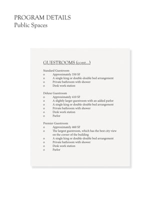 PROGRAM DETAILS
Public Spaces
GUESTROOMS (cont...)
Standard Guestroom
o 	 Approximately 350 SF
o 	 A single king or double-double bed arrangement
o 	 Private bathroom with shower
o 	 Desk work station
Deluxe Guestroom
o	 Approximately 410 SF
o	 A slightly larger guestroom with an added parlor
o	 A single king or double-double bed arrangement
o	 Private bathroom with shower
o	 Desk work station
o	Parlor
Premier Guestroom
o	 Approximately 460 SF
o	 The largest guestroom, which has the best city view
	 on the corner of the building
o	 A single king or double-double bed arrangement
o	 Private bathroom with shower
o	 Desk work station
o	Parlor
 