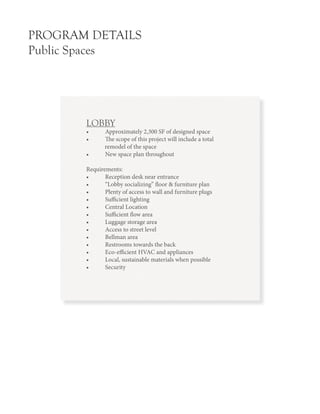 PROGRAM DETAILS
Public Spaces
LOBBY
•	 Approximately 2,300 SF of designed space
•	 The scope of this project will include a total
remodel of the space
•	 New space plan throughout
Requirements:
•	 Reception desk near entrance
•	 “Lobby socializing” floor & furniture plan
•	 Plenty of access to wall and furniture plugs
•	 Sufficient lighting
•	 Central Location
•	 Sufficient flow area
•	 Luggage storage area
•	 Access to street level
•	 Bellman area
•	 Restrooms towards the back
•	 Eco-efficient HVAC and appliances
•	 Local, sustainable materials when possible
•	 Security
 
