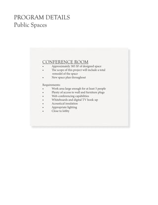 PROGRAM DETAILS
Public Spaces
CONFERENCE ROOM
•	 Approximately 385 SF of designed space
•	 The scope of this project will include a total
remodel of the space
•	 New space plan throughout
Requirements:
•	 Work area large enough for at least 5 people
•	 Plenty of access to wall and furniture plugs
•	 Web-conferencing capabilities
•	 Whiteboards and digital TV hook-up
•	 Acoustical insulation
•	 Appropriate lighting
•	 Close to lobby
 