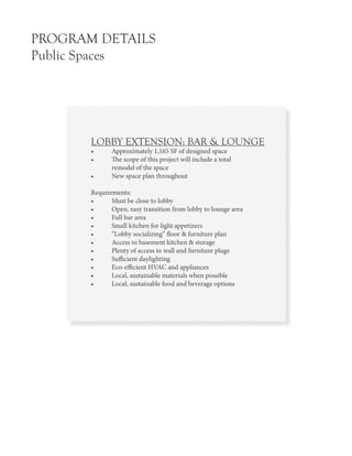 PROGRAM DETAILS
Public Spaces
LOBBY EXTENSION: BAR & LOUNGE
•	 Approximately 1,165 SF of designed space
•	 The scope of this project will include a total
	 remodel of the space
•	 New space plan throughout
Requirements:
•	 Must be close to lobby
•	 Open, easy transition from lobby to lounge area
•	 Full bar area
•	 Small kitchen for light appetizers
•	 “Lobby socializing” floor & furniture plan
•	 Access to basement kitchen & storage
•	 Plenty of access to wall and furniture plugs
•	 Sufficient daylighting
•	 Eco-efficient HVAC and appliances
•	 Local, sustainable materials when possible
•	 Local, sustainable food and beverage options
 