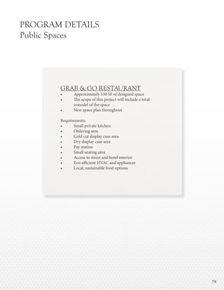 7878
PROGRAM DETAILS
Public Spaces
GRAB & GO RESTAURANT
•	 Approximately 530 SF of designed space
•	 The scope of this project will include a total
	 remodel of the space
•	 New space plan throughout
Requirements:
•	 Small private kitchen
•	 Ordering area
•	 Cold cut display case area
•	 Dry display case area
•	 Pay station
•	 Small seating area
•	 Access to street and hotel interior
•	 Eco-efficient HVAC and appliances
•	 Local, sustainable food options
 