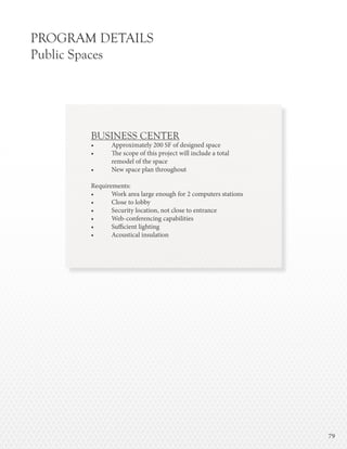 7979
PROGRAM DETAILS
Public Spaces
BUSINESS CENTER
•	 Approximately 200 SF of designed space
•	 The scope of this project will include a total
	 remodel of the space
•	 New space plan throughout
Requirements:
•	 Work area large enough for 2 computers stations
•	 Close to lobby
•	 Security location, not close to entrance
•	 Web-conferencing capabilities
•	 Sufficient lighting
•	 Acoustical insulation
 
