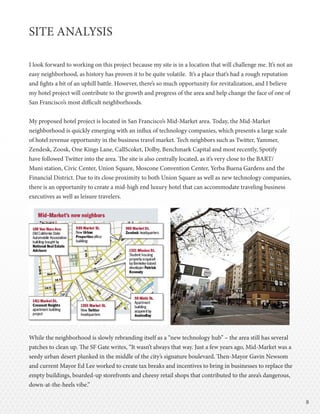 88
SITE ANALYSIS
I look forward to working on this project because my site is in a location that will challenge me. It’s not an
easy neighborhood, as history has proven it to be quite volatile. It’s a place that’s had a rough reputation
and fights a bit of an uphill battle. However, there’s so much opportunity for revitalization, and I believe
my hotel project will contribute to the growth and progress of the area and help change the face of one of
San Francisco’s most difficult neighborhoods.
My proposed hotel project is located in San Francisco’s Mid-Market area. Today, the Mid-Market
neighborhood is quickly emerging with an influx of technology companies, which presents a large scale
of hotel revenue opportunity in the business travel market. Tech neighbors such as Twitter, Yammer,
Zendesk, Zoosk, One Kings Lane, CallScoket, Dolby, Benchmark Capital and most recently, Spotify
have followed Twitter into the area. The site is also centrally located, as it’s very close to the BART/
Muni station, Civic Center, Union Square, Moscone Convention Center, Yerba Buena Gardens and the
Financial District. Due to its close proximity to both Union Square as well as new technology companies,
there is an opportunity to create a mid-high end luxury hotel that can accommodate traveling business
executives as well as leisure travelers.
While the neighborhood is slowly rebranding itself as a “new technology hub” – the area still has several
patches to clean up. The SF Gate writes, “It wasn’t always that way. Just a few years ago, Mid-Market was a
seedy urban desert plunked in the middle of the city’s signature boulevard. Then-Mayor Gavin Newsom
and current Mayor Ed Lee worked to create tax breaks and incentives to bring in businesses to replace the
empty buildings, boarded-up storefronts and cheesy retail shops that contributed to the area’s dangerous,
down-at-the-heels vibe.”
 